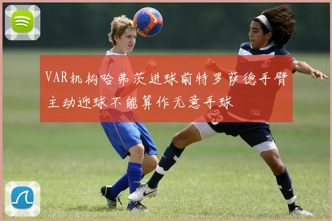 VAR机构哈弗茨进球前特罗萨德手臂主动迎球不能算作无意手球