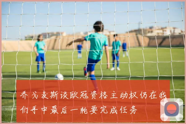 乔戈麦斯谈欧冠资格主动权仍在我们手中最后一轮要完成任务