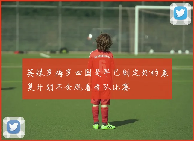 英媒罗梅罗回国是早已制定好的康复计划不会观看母队比赛